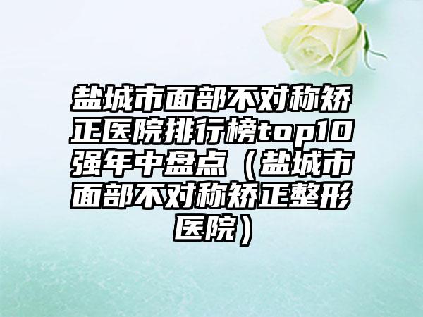 盐城市面部不对称矫正医院排行榜top10强年中盘点（盐城市面部不对称矫正整形医院）