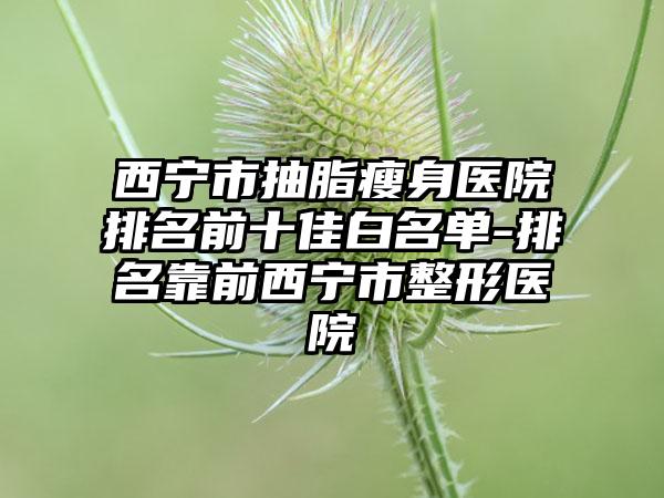 西宁市抽脂瘦身医院排名前十佳白名单-排名靠前西宁市整形医院