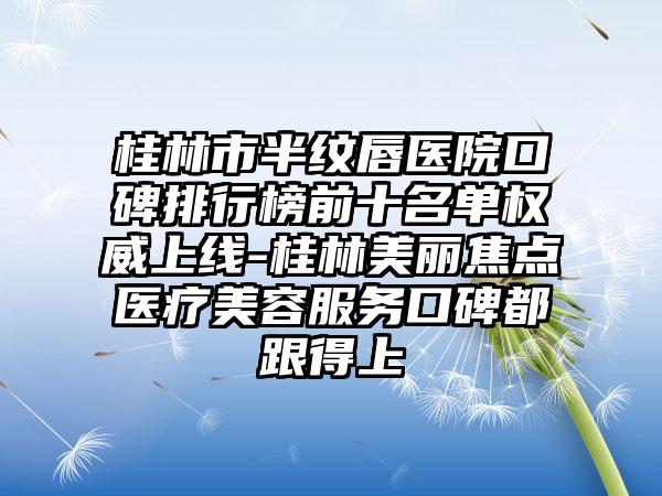 桂林市半纹唇医院口碑排行榜前十名单权威上线-桂林美丽焦点医疗美容服务口碑都跟得上