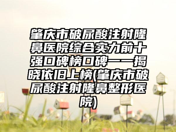 肇庆市破尿酸注射隆鼻医院综合实力前十强口碑榜口碑一一揭晓依旧上榜(肇庆市破尿酸注射隆鼻整形医院)