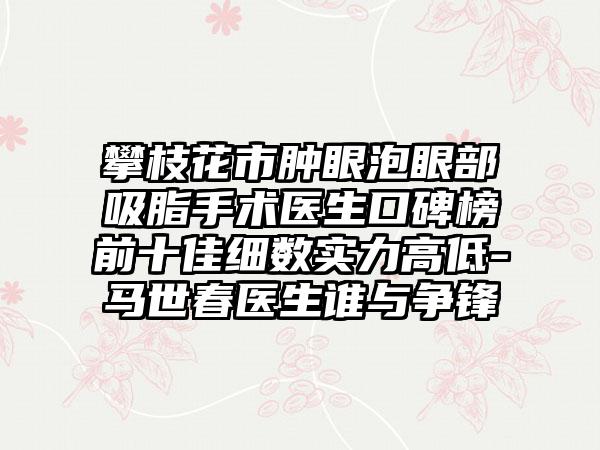 攀枝花市肿眼泡眼部吸脂手术医生口碑榜前十佳细数实力高低-马世春医生谁与争锋