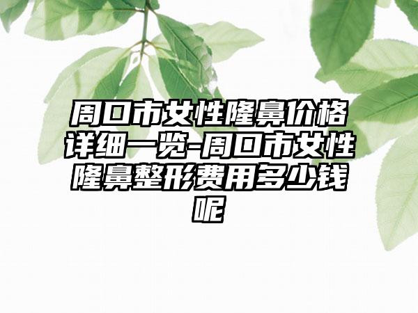 周口市女性隆鼻价格详细一览-周口市女性隆鼻整形费用多少钱呢