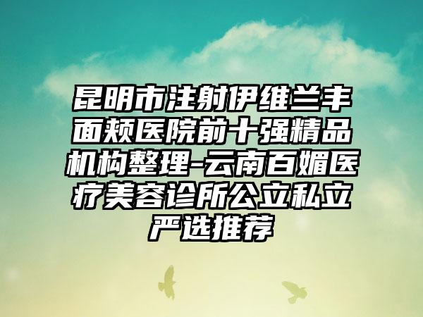 昆明市注射伊维兰丰面颊医院前十强精品机构整理-云南百媚医疗美容诊所公立私立严选推荐