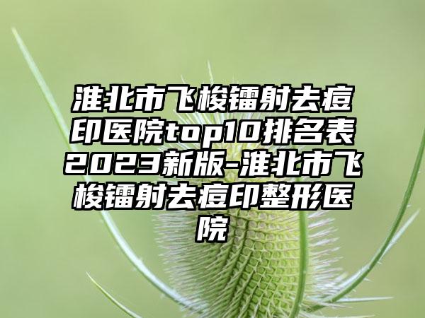 淮北市飞梭镭射去痘印医院top10排名表2023新版-淮北市飞梭镭射去痘印整形医院