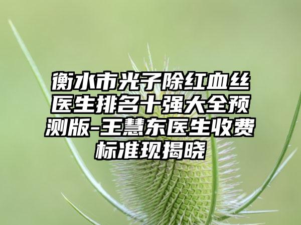 衡水市光子除红血丝医生排名十强大全预测版-王慧东医生收费标准现揭晓