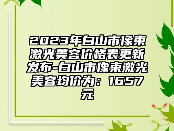 2023年白山市像束激光美容价格表更新发布-白山市像束激光美容均价为：1657元