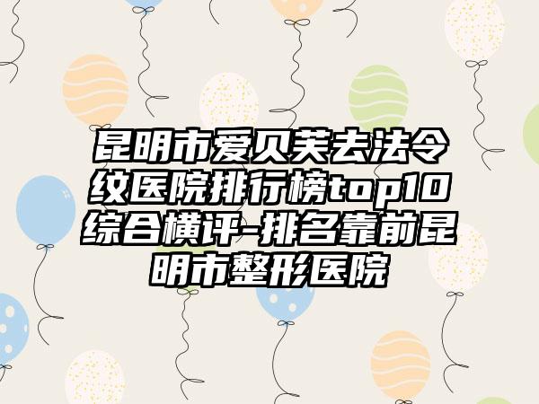 昆明市爱贝芙去法令纹医院排行榜top10综合横评-排名靠前昆明市整形医院