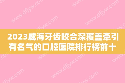 2023威海牙齿咬合深覆盖牵引有名气的口腔医院排行榜前十新版名单一览！威海爱雅口腔门诊部跟踪上榜理由TOP3