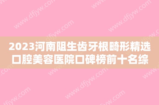 2023河南阻生齿牙根畸形精选口腔美容医院口碑榜前十名综合盘点！河南中医药大学人民医院口腔科口碑优良，值得选择！