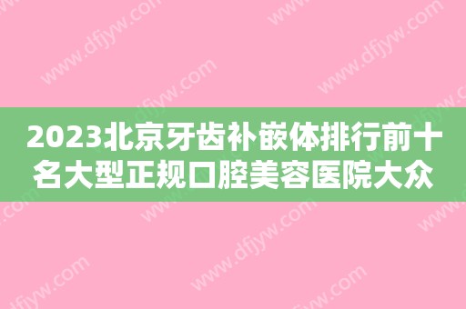 2023北京牙齿补嵌体排行前十名大型正规口腔美容医院大众推荐！北京保合怡华口腔门诊部实力靠前