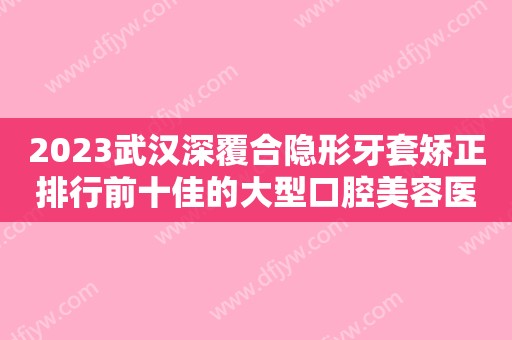 2023武汉深覆合隐形牙套矫正排行前十佳的大型口腔美容医院口碑合辑！武汉市第四医院口腔科私立民营口碑出圈