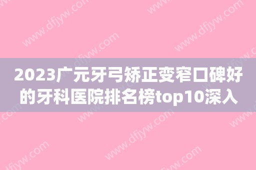 2023广元牙弓矫正变窄口碑好的牙科医院排名榜top10深入盘点！广元好牙医口腔门诊部业内威望高！