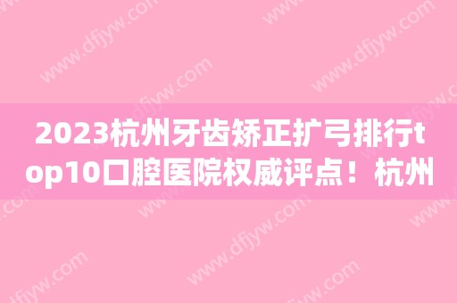 2023杭州牙齿矫正扩弓排行top10口腔医院权威评点！杭州雅宁口腔诊所妥妥的人气实力派~