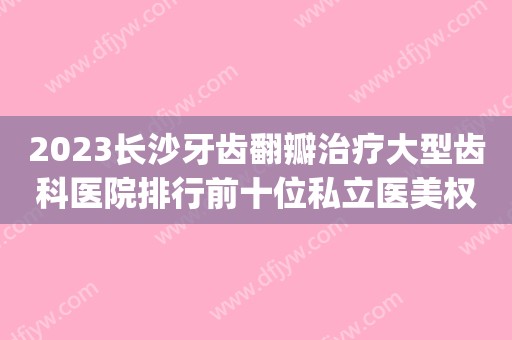 2023长沙牙齿翻瓣治疗大型齿科医院排行前十位私立医美权威发布！长沙舒适口腔门诊部都是人气医美top