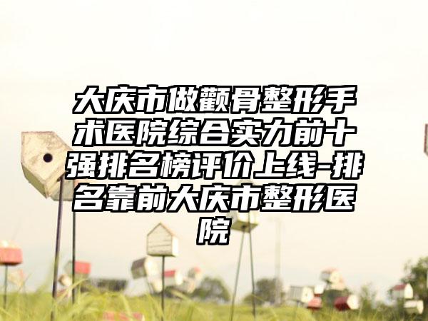 大庆市做颧骨整形手术医院综合实力前十强排名榜评价上线-排名靠前大庆市整形医院