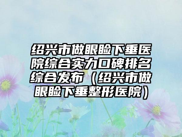 绍兴市做眼睑下垂医院综合实力口碑排名综合发布（绍兴市做眼睑下垂整形医院）