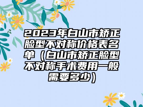 2023年白山市矫正脸型不对称价格表名单（白山市矫正脸型不对称手术费用一般需要多少）