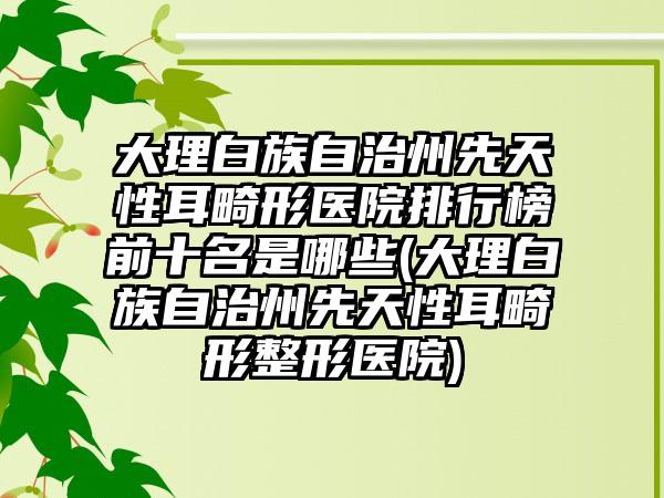 大理白族自治州先天性耳畸形医院排行榜前十名是哪些(大理白族自治州先天性耳畸形整形医院)