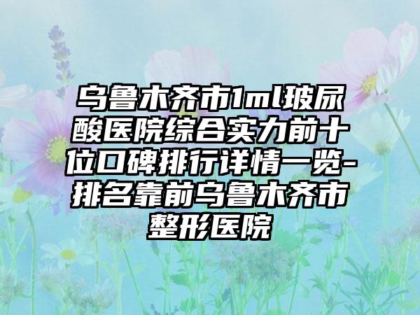 乌鲁木齐市1ml玻尿酸医院综合实力前十位口碑排行详情一览-排名靠前乌鲁木齐市整形医院