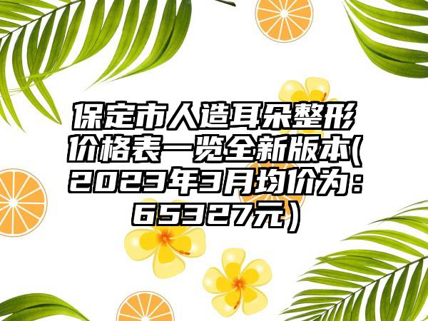 保定市人造耳朵整形价格表一览全新版本(2023年3月均价为：65327元）