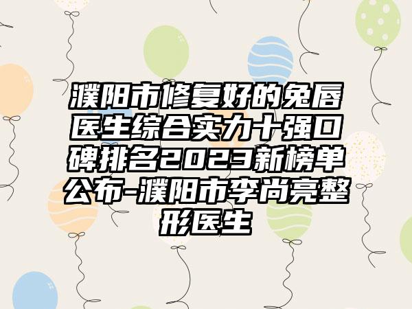 濮阳市修复好的兔唇医生综合实力十强口碑排名2023新榜单公布-濮阳市李尚亮整形医生