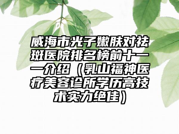 威海市光子嫩肤对祛斑医院排名榜前十一一介绍（乳山福神医疗美容诊所学历高技术实力绝佳）