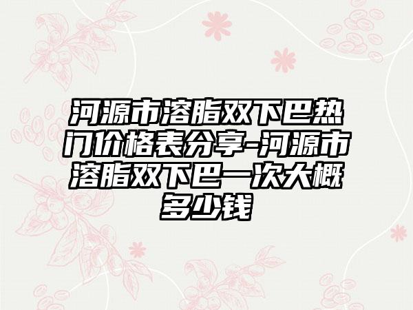 河源市溶脂双下巴热门价格表分享-河源市溶脂双下巴一次大概多少钱