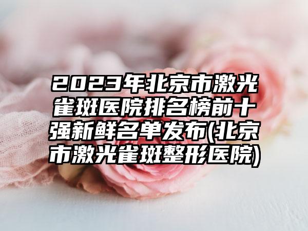 2023年北京市激光雀斑医院排名榜前十强新鲜名单发布(北京市激光雀斑整形医院)