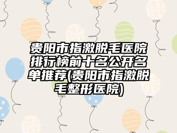 贵阳市指激脱毛医院排行榜前十名公开名单推荐(贵阳市指激脱毛整形医院)