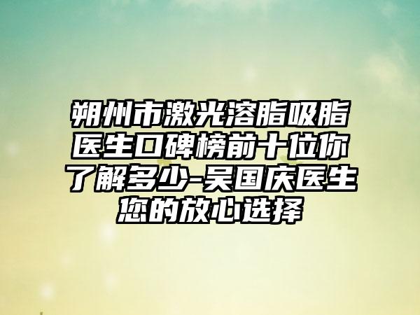 朔州市激光溶脂吸脂医生口碑榜前十位你了解多少-吴国庆医生您的放心选择