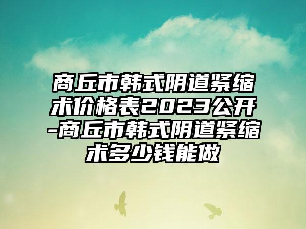 商丘市韩式阴道紧缩术价格表2023公开-商丘市韩式阴道紧缩术多少钱能做