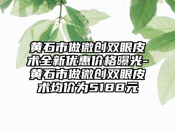 黄石市做微创双眼皮术全新优惠价格曝光-黄石市做微创双眼皮术均价为5188元