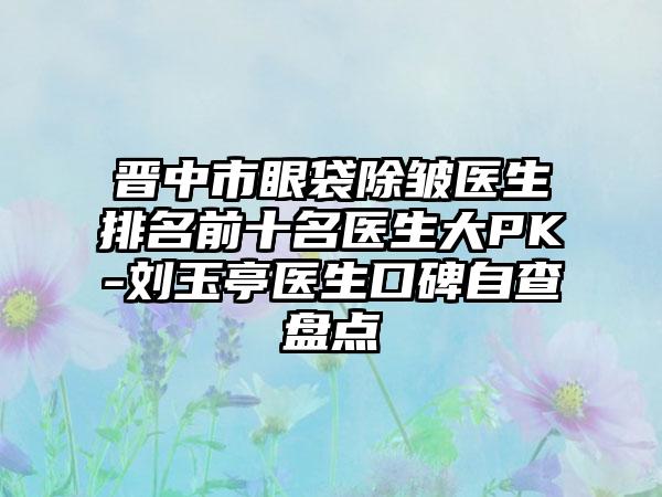 晋中市眼袋除皱医生排名前十名医生大PK-刘玉亭医生口碑自查盘点