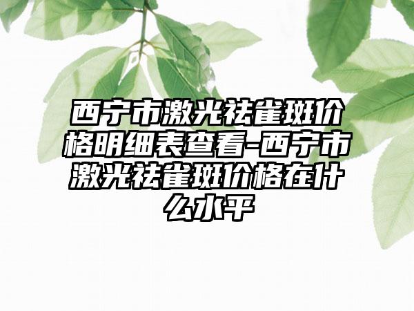 西宁市激光祛雀斑价格明细表查看-西宁市激光祛雀斑价格在什么水平