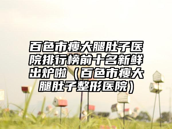 百色市瘦大腿肚子医院排行榜前十名新鲜出炉啦（百色市瘦大腿肚子整形医院）