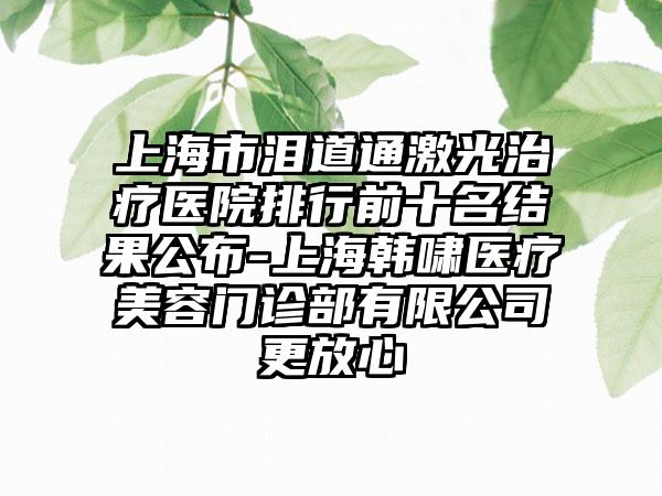 上海市泪道通激光治疗医院排行前十名结果公布-上海韩啸医疗美容门诊部有限公司更放心