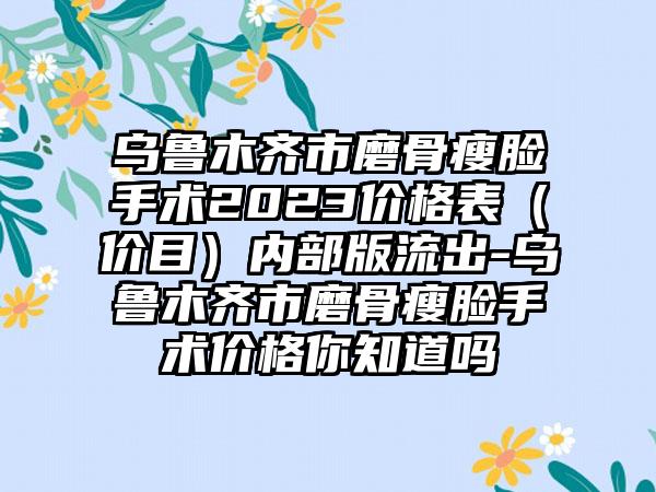 乌鲁木齐市磨骨瘦脸手术2023价格表（价目）内部版流出-乌鲁木齐市磨骨瘦脸手术价格你知道吗