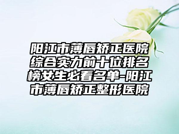 阳江市薄唇矫正医院综合实力前十位排名榜女生必看名单-阳江市薄唇矫正整形医院