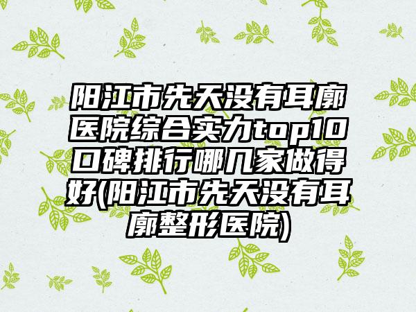 阳江市先天没有耳廓医院综合实力top10口碑排行哪几家做得好(阳江市先天没有耳廓整形医院)