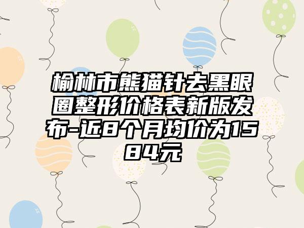 榆林市熊猫针去黑眼圈整形价格表新版发布-近8个月均价为1584元