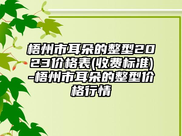 梧州市耳朵的整型2023价格表(收费标准)-梧州市耳朵的整型价格行情