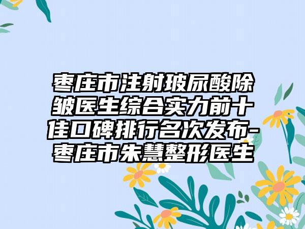 枣庄市注射玻尿酸除皱医生综合实力前十佳口碑排行名次发布-枣庄市朱慧整形医生