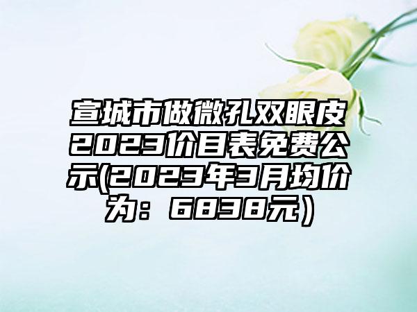 宣城市做微孔双眼皮2023价目表免费公示(2023年3月均价为：6838元）