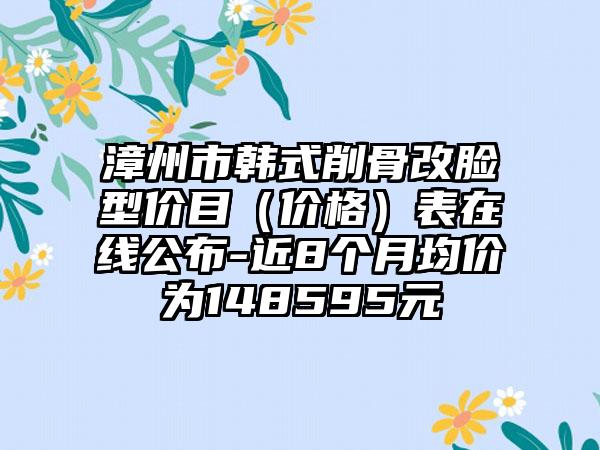 漳州市韩式削骨改脸型价目（价格）表在线公布-近8个月均价为148595元