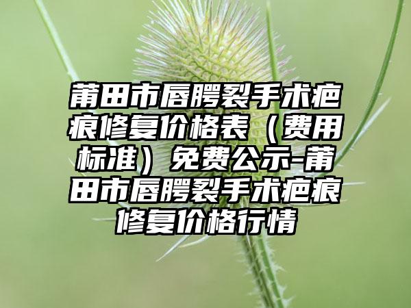 莆田市唇腭裂手术疤痕修复价格表（费用标准）免费公示-莆田市唇腭裂手术疤痕修复价格行情