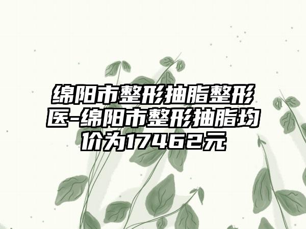 绵阳市整形抽脂整形医-绵阳市整形抽脂均价为17462元