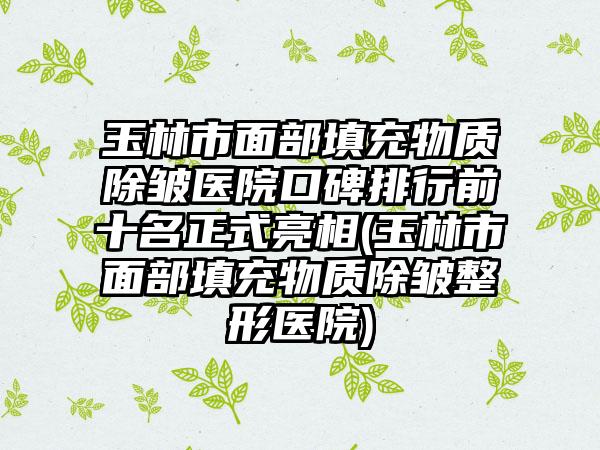 玉林市面部填充物质除皱医院口碑排行前十名正式亮相(玉林市面部填充物质除皱整形医院)