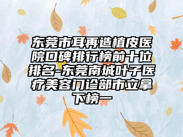 东莞市耳再造植皮医院口碑排行榜前十位排名-东莞南城叶子医疗美容门诊部市立拿下榜一