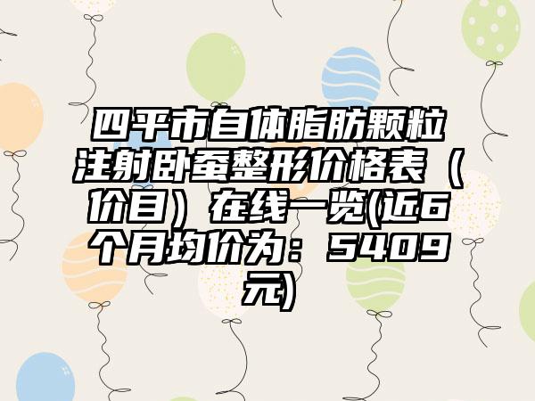 四平市自体脂肪颗粒注射卧蚕整形价格表（价目）在线一览(近6个月均价为：5409元)