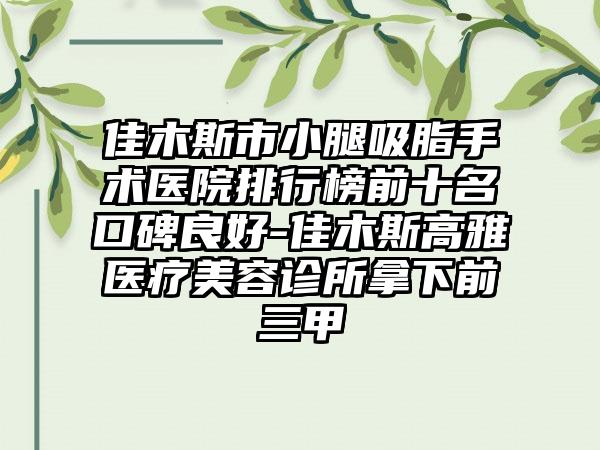 佳木斯市小腿吸脂手术医院排行榜前十名口碑良好-佳木斯高雅医疗美容诊所拿下前三甲